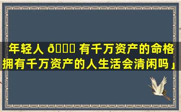 年轻人 🐟 有千万资产的命格「拥有千万资产的人生活会清闲吗」